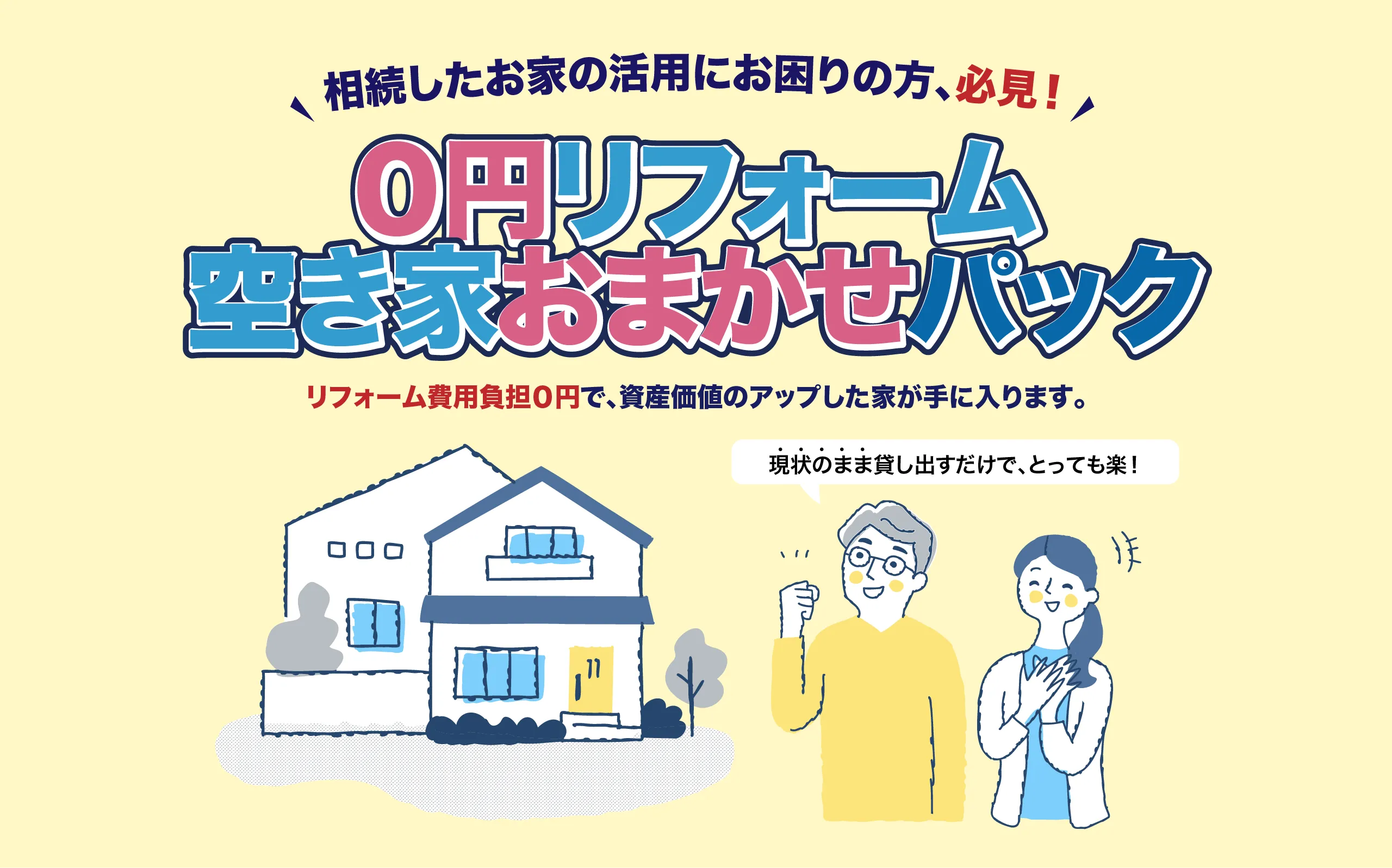相続したお家の活用にお困りの方、必見！「0円リフォーム空き家おまかせパック」リフォーム費用負担0円で資産価値のアップした家が手に入ります。現状のまま貸し出すだけでとっても楽！