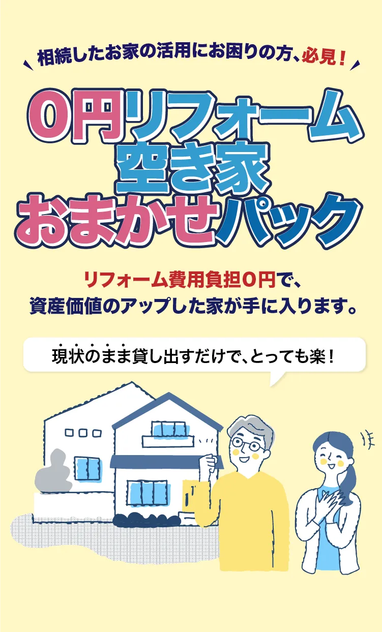相続したお家の活用にお困りの方、必見！「0円リフォーム空き家おまかせパック」リフォーム費用負担0円で資産価値のアップした家が手に入ります。現状のまま貸し出すだけでとっても楽！