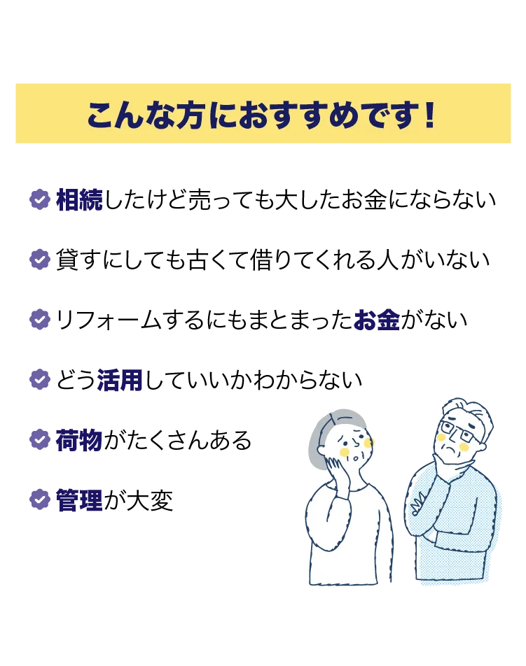 こんな方におすすめです！相続したけど売っても大したお金にならない。貸すにしても古くて借りてくれる人がいない。リフォームするにもまとまったお金がない。どう活用していいかわからない。荷物がたくさんある。管理が大変